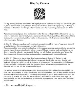 King Dry Cleaners
The dry cleaning machines we use here at King Dry Cleaners are top of the range and remove all types
of grease or marks from your garments. Because the machines are of such high quality, no damage is
ever done to the clothes and they get out all wrinkles. Also the dry cleaning process does not shrink
items.
We use a commercial grade, front loader drum washer that can hold up to 60lbs of laundry at any one
time. The machine is ideal for bulky items such as comforters, blankets, and rugs. The water is filtered
to remove the heavy minerals, and we use the best industry soap which removes stains and dirt
without damaging the items.
At King Dry Cleaners one of our staff members is a seamstress with 25 years of experience who will
have alterations ... Show more content on Helpwriting.net ...
We use some of the most sophisticated and top of the range dry cleaning equipment in the area and we
are able to provide a superior cleaning job on a range of fabrics, including suede and leather. At our
shop we also offer a laundry service that is the best you will find anywhere in the area. We use the
finest products on the market and our washing and drying equipment is commercial grade.
At King Dry Cleaners we are set apart from our competitors in the area by the fact we use
environmentally friendly products, including a hydrocarbon dry cleaning machine. We also have
Sankosha shirt presses, which get all wrinkles out of the garments. The company is certified as a dry
cleaner, and holds a business licenses. Our company slogan is Outstanding quality cleaning and
alteration services and it is one we strive to live up to.
The washers we use here at King Dry Cleaners are stronger than the traditional machines which can
often leave items looking as though the cleaning process is unfinished. We can wash bedding material
such as blankets and comforters with ease using our commercial grade, front loader drum washer that
can handle up to 60lbs at a time. It is perfect for bulky items and can even handle some rugs. The
water we use is soft and has been filtered to remove the heavy minerals. That way it won t leave any
residue on the
... Get more on HelpWriting.net ...
 
