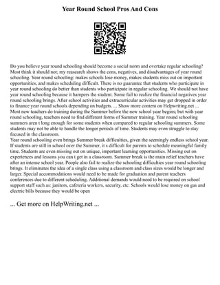 Year Round School Pros And Cons
Do you believe year round schooling should become a social norm and overtake regular schooling?
Most think it should not; my reasearch shows the cons, negatives, and disadvantages of year round
schooling. Year round schooling: makes schools lose money, makes students miss out on important
opportunities, and makes scheduling difficult. There is no guarantee that students who participate in
year round schooling do better than students who participate in regular schooling. We should not have
year round schooling because it hampers the student. Some fail to realize the financial negatives year
round schooling brings. After school activities and extracurricular activities may get dropped in order
to finance year round schools depending on budgets. ... Show more content on Helpwriting.net ...
Most new teachers do training during the Summer before the new school year begins; but with year
round schooling, teachers need to find different forms of Summer training. Year round schooling
summers aren t long enough for some students when compared to regular schooling summers. Some
students may not be able to handle the longer periods of time. Students may even struggle to stay
focused in the classroom.
Year round schooling even brings Summer break difficulties, given the seemingly endless school year.
If students are still in school over the Summer, it s difficult for parents to schedule meaningful family
time. Students are even missing out on unique, important learning opportunities. Missing out on
experiences and lessons you can t get in a classroom. Summer break is the main relief teachers have
after an intense school year. People also fail to realize the schooling difficulties year round schooling
brings. It eliminates the idea of a single class using a classroom and class sizes would be longer and
larger. Special accommodations would need to be made for graduation and parent teachers
conferences due to different scheduling. Additional demands would need to be required on school
support staff such as: janitors, cafeteria workers, security, etc. Schools would lose money on gas and
electric bills because they would be open
... Get more on HelpWriting.net ...
 