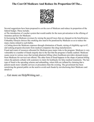 The Cost Of Medicare And Reduce Its Proportion Of The...
Several suggestions have been proposed to cut the cost of Medicare and reduce its proportion of the
federal budget. These include;
a) The introduction of voucher system that would enable for the more privatization in the offering of
insurance policies for Medicare.
b) Increasing the Medicare revenues by raising the payroll taxes that are charged on the beneficiaries.
Unhealthy lifestyle choices like smoking also need to be penalized by Medicare so as to reduce the
many claims related to such habits.
c) Cutting down the Medicare expenses through elimination of frauds, raising of eligibility age to 67,
and seeking program discounts from medical companies like drug manufacturers.
Fraud and waste of resources allocated for Medicare pose major risks to the program. Medicare is very
vulnerable to a number of frauds majorly due to the fact that the program is hardly audited. Medicare
scams occur in various ways that include phantom billing where healthcare providers demand money
from Medicare for services not offered. The other form of fraud happens in the shape of patient billing
where the patients collude with scammers to claim for kickbacks for false medical treatments. The last
type of fraud is the upcoding scheme and unbundling, where bills are inflated by claiming that a
patient needs more valuable services or procedures than the existing. The government has been
sensitizing the general public on the need to avoid such frauds by not disclosing their Medicare card
details to
... Get more on HelpWriting.net ...
 