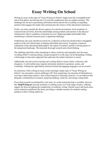 Essay Writing On School
Writing an essay on the topic of "Essay Writing on School" might seem like a straightforward
task at first glance, but delving into it reveals the complexities that one might encounter. The
challenge lies not just in presenting information about schools but in crafting a compelling
narrative that engages the reader and communicates the essence of the educational experience.
Firstly, one must consider the diverse aspects of a school environment. From academics to
extracurricular activities, from the relationships among students and teachers to the physical
infrastructure, there's a plethora of elements to cover. Balancing depth and breadth while
maintaining a coherent structure poses a significant challenge.
Furthermore, the essay should not merely be a collection of facts but should reflect a thoughtful
analysis of the role schools play in shaping individuals and society. It requires a nuanced
exploration of the educational philosophies, the impact of teachers, and the evolving nature of
the educational landscape. This demands thorough research and critical thinking.
The challenge intensifies when attempting to infuse creativity and originality into the essay.
Avoiding clichГ©s and presenting a unique perspective on the topic can be demanding. Finding
a fresh angle or innovative approach that captivates the reader's attention is crucial.
Additionally, the task involves honing one's writing skills to ensure clarity, coherence, and
eloquence. A well-crafted essay requires meticulous attention to grammar, syntax, and
vocabulary. Striking the right balance between formal and engaging language is an art in itself.
In conclusion, while writing an essay on the seemingly simple topic of "Essay Writing on
School," one encounters various challenges вЂ“ from organizing vast amounts of information to
weaving a captivating narrative, from critical analysis to injecting creativity. It's an endeavor that
demands a combination of research, analytical thinking, creativity, and strong writing skills.
If you find yourself overwhelmed by such tasks, it's worth noting that help is available. Services
like HelpWriting.net provide assistance in crafting essays on a wide range of topics, offering
support for those navigating the complexities of academic writing. Similar essays and much more
can be ordered on platforms like these, providing a valuable resource for students seeking
guidance in their writing endeavors.
Essay Writing On SchoolEssay Writing On School
 