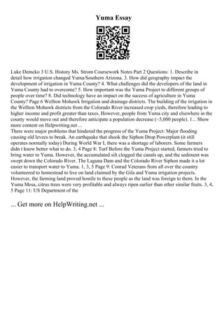 Yuma Essay
Luke Demcko 3 U.S. History Ms. Strom Coursework Notes Part 2 Questions: 1. Describe in
detail how irrigation changed Yuma/Southern Arizona. 3. How did geography impact the
development of irrigation in Yuma County? 4. What challenges did the developers of the land in
Yuma County had to overcome? 5. How important was the Yuma Project to different groups of
people over time? 8. Did technology have an impact on the success of agriculture in Yuma
County? Page 6 Wellton Mohawk Irrigation and drainage districts. The building of the irrigation in
the Wellton Mohawk districts from the Colorado River increased crop yieds, therefore leading to
higher income and profit greater than taxes. However, people from Yuma city and elsewhere in the
county would move out and therefore anticipate a population decrease (~5,000 people). 1... Show
more content on Helpwriting.net ...
There were major problems that hindered the progress of the Yuma Project: Major flooding
causing old levees to break. An earthquake that shook the Siphon Drop Powerplant (it still
operates normally today) During World War I, there was a shortage of laborers. Some farmers
didn t know better what to do. 3, 4 Page 8: Turf Before the Yuma Project started, farmers tried to
bring water to Yuma. However, the accumulated silt clogged the canals up, and the sediment was
swept down the Colorado River. The Laguna Dam and the Colorado River Siphon made it a lot
easier to transport water to Yuma. 1, 3, 5 Page 9: Conrad Veterans from all over the country
volunteered to homestead to live on land claimed by the Gila and Yuma irrigation projects.
However, the farming land proved hostile to these people as the land was foreign to them. In the
Yuma Mesa, citrus trees were very profitable and always ripen earlier than other similar fruits. 3, 4,
5 Page 11: US Department of the
... Get more on HelpWriting.net ...
 