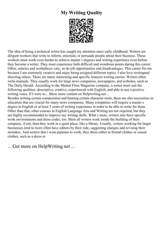 My Writing Quality
The idea of being a technical writer has caught my attention since early childhood. Writers are
diligent workers that write to inform, entertain, or persuade people about their business. These
workers must work even harder to achieve master s degrees and writing experience even before
they become a writer. They must experience both difficult and wondrous points during this career.
Often, salaries and workplaces vary, as do job opportunities and disadvantages. This career fits me
because I am extremely creative and enjoy being assigned different topics. I also love writingand
directing others. There are many interesting and specific features writing carries. Writers often
write manuals. They usually work for large news companies, newspapers, and websites, such as
The Daily Herald. According to the Mental Floss Magazine company, a writer must suit the
following qualities: descriptive, creative, experienced with English, and able to use a positive
writing voice. If I were to... Show more content on Helpwriting.net ...
Besides writing certain composition and bearing certain character traits, there are also necessities in
education that are crucial for many news companies. Many companies will require a master s
degree in English or at least 3 years of writing experience in order to be able to write for them.
Other than that, other courses in English Language Arts and Writing are not required, but they
are highly recommended to improve my writing skills. What s more, writers also have specific
work environments and dress codes, too. Most all writers work inside the building of their
company, if not, than they work in a quiet place, like a library. Usually, writers working for larger
businesses tend to more often have editors by their side, suggesting changes and revising their
mistakes. And writers don t wear pajamas to work, they dress either in formal clothes or casual
clothes, such as a dress or
... Get more on HelpWriting.net ...
 
