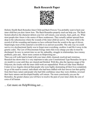 Bach Research Paper
Holistic Health Bach Remedies Inner Child and Bach Flowers You probably want to heal your
inner child but you don t know how. The Bach Remedies properly used can help you. The Bach
System absolves the character defects your low self esteem, your anxiety, fears, guilt, etc. What
most people don t know is the source of these weaknesses. They actually radiate upward from
deep in the subconscious where the wounds of the inner child are active. The inner child is the
record of all the wounding and trauma we have collected from the womb to the age of eleven.
Surprisingly most of this material is invisible to us and not accessible. The only way we could
survive in a dysfunctional family was to forget most everything, swallow it and file it away in the
genetic codes. The Law of Disconsonate Energy states that every charge you take in must be
discharged. So now in current time we are fat, unhealthy, struggle in relationships, have money
problems, pain and... Show more content on Helpwriting.net ...
Then you will walk hand in hand with your inner child, cleansed, resolved and victorious.
Research has shown that it is very important to take your Constitutional Type Remedies for up to
six month to a year until they are cleared and finished. With this, plus the rigorous usage of the
Polycrest, the results with the inner child work are unparalleled. Work at Cedar Sinai Medical
Center in Los Angeles showed that people who were highly dominating all their lives completely
let go of the need to control, individuals who had been riddled with fear forever lost that quality
from their basic nature and people who had little confidence since they were children, reversed
their basic natures and developed healthy self esteem. The more consistently you use the
Remedies, the greater chance you will have to resolve the pain of your inner child, the core of
cores of all human
... Get more on HelpWriting.net ...
 