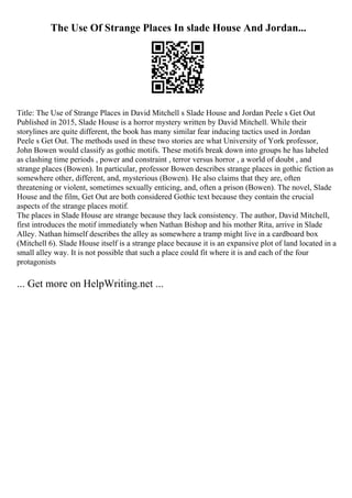 The Use Of Strange Places In slade House And Jordan...
Title: The Use of Strange Places in David Mitchell s Slade House and Jordan Peele s Get Out
Published in 2015, Slade House is a horror mystery written by David Mitchell. While their
storylines are quite different, the book has many similar fear inducing tactics used in Jordan
Peele s Get Out. The methods used in these two stories are what University of York professor,
John Bowen would classify as gothic motifs. These motifs break down into groups he has labeled
as clashing time periods , power and constraint , terror versus horror , a world of doubt , and
strange places (Bowen). In particular, professor Bowen describes strange places in gothic fiction as
somewhere other, different, and, mysterious (Bowen). He also claims that they are, often
threatening or violent, sometimes sexually enticing, and, often a prison (Bowen). The novel, Slade
House and the film, Get Out are both considered Gothic text because they contain the crucial
aspects of the strange places motif.
The places in Slade House are strange because they lack consistency. The author, David Mitchell,
first introduces the motif immediately when Nathan Bishop and his mother Rita, arrive in Slade
Alley. Nathan himself describes the alley as somewhere a tramp might live in a cardboard box
(Mitchell 6). Slade House itself is a strange place because it is an expansive plot of land located in a
small alley way. It is not possible that such a place could fit where it is and each of the four
protagonists
... Get more on HelpWriting.net ...
 