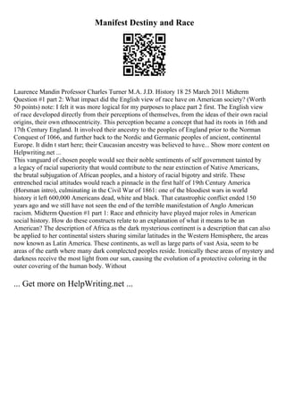 Manifest Destiny and Race
Laurence Mandin Professor Charles Turner M.A. J.D. History 18 25 March 2011 Midterm
Question #1 part 2: What impact did the English view of race have on American society? (Worth
50 points) note: I felt it was more logical for my purposes to place part 2 first. The English view
of race developed directly from their perceptions of themselves, from the ideas of their own racial
origins, their own ethnocentricity. This perception became a concept that had its roots in 16th and
17th Century England. It involved their ancestry to the peoples of England prior to the Norman
Conquest of 1066, and further back to the Nordic and Germanic peoples of ancient, continental
Europe. It didn t start here; their Caucasian ancestry was believed to have... Show more content on
Helpwriting.net ...
This vanguard of chosen people would see their noble sentiments of self government tainted by
a legacy of racial superiority that would contribute to the near extinction of Native Americans,
the brutal subjugation of African peoples, and a history of racial bigotry and strife. These
entrenched racial attitudes would reach a pinnacle in the first half of 19th Century America
(Horsman intro), culminating in the Civil War of 1861: one of the bloodiest wars in world
history it left 600,000 Americans dead, white and black. That catastrophic conflict ended 150
years ago and we still have not seen the end of the terrible manifestation of Anglo American
racism. Midterm Question #1 part 1: Race and ethnicity have played major roles in American
social history. How do these constructs relate to an explanation of what it means to be an
American? The description of Africa as the dark mysterious continent is a description that can also
be applied to her continental sisters sharing similar latitudes in the Western Hemisphere, the areas
now known as Latin America. These continents, as well as large parts of vast Asia, seem to be
areas of the earth where many dark complected peoples reside. Ironically these areas of mystery and
darkness receive the most light from our sun, causing the evolution of a protective coloring in the
outer covering of the human body. Without
... Get more on HelpWriting.net ...
 