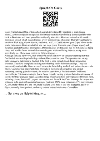 Speech On Goats
Goats (Capra hircus) One of the earliest animals to be tamed by mankind is goats (Capra
hircus). A thousand years have passed since these creatures were initially domesticated by man
back in West Asia and have spread internationally since then. Goats are animals with a wide
ecological spread, which makes them as a very common type of animal. Their physical features
include a thick body, cloven hooves, and horns. In 1758, Carl Linnaeus gave Capra hircus as the
goat s Latin name. Goats are divided into two main types: domestic goats (Capra hircus) and
mountain goats (Oreamnos americanus). Domestic goats are the goats that we typically see being
raised and bred in farms, meanwhile mountain goats are found living in steep, rocky areas
specifically in... Show more content on Helpwriting.net ...
Although they are herbivores, they are known to eat and chew on almost everything that they
find in their surroundings including cardboard boxes and tin cans. They practice this eating
habit in order to determine to find out if the food is good enough to eat. Goats are curious
creatures. They love to explore anything new that they see in their surroundings. They can
move easily and quickly. Goats are well known for their ability to climb and balance in uncertain
places. Goats have an important stand precisely in the world of agriculture and animal
husbandry. Raising goats have been, for many of years now, a feasible form of livelihood
especially for Filipinos working in farms. Some consider raising goats as their ultimate source of
income for their everyday needs. A certain range of dairy products can be produced from its milk,
including cheese, buttermilk, yogurt, sour cream, and the milk itself as a beverage. In comparison
with cow milk, goat milk contains less sugar (lactose), 134% more potassium, 47% more vitamin
A, 25% more vitamin B6, and 13% more calcium. Goat milk is also less allergenic, easier to
digest, naturally homogenized, and rarely causes lactose intolerance. Cows (Bos
... Get more on HelpWriting.net ...
 
