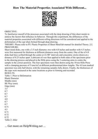 How The Material Properties Associated With Different...
OBJECTIVE:
To familiarize oneself of the processes associated with the deep drawing of thin sheet metals to
analyse the factors that influence its behavior. Through this experiment, the differences of the
material properties associated with different rolling directions will be considered and applied to the
deformation of the cup when formed through deep drawing.
THEORY: Please refer to P5: Plastic Properties of Sheet Metallab manual for detailed Theory. [1]
PROCEDURE:
Sheet metal disks, one with a 3.5 inch diameter, two with 4.0 inches and another with 4.5 inches
were first measured for thickness at different distances away from the centre. One of the of 4.0
disks had lines scribed through the centre at 22.5В° intervals and concentric circles drawn at a
distance of 0.25 inches apart. Lubricant oil was then applied to both sides of the specimens prior
to the drawing process and placed in the Hille press using the 3 centering arms to centre the
sample in the correct position. The four specimens were then drawn using the 10 ton Hille Press
with a clamping pressure of 5 tons/in2 at different predetermined draw lengths. The 4.0 non marked
specimen was only half drawn, with the remaining samples fully drawn. Finally, the thicknesses of
the cups were measured at the same locations as prior to forming and recorded.
RESULTS:
Table 1: Prior to Deformation
Blank Diameter
Middle (mm)
ВЅ Way (mm)
Edge (mm)
3.5
0.7
0.7
0.7
4.0
0.7
0.7
0.71
4.5
0.71
0.72
0.72
Table 2: After
... Get more on HelpWriting.net ...
 