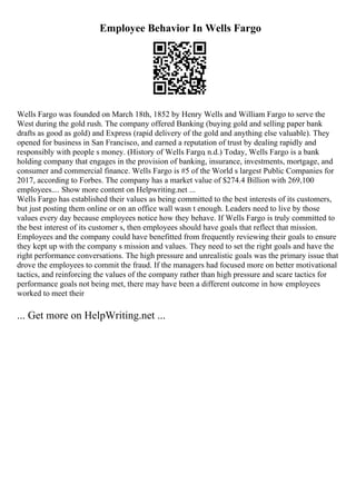 Employee Behavior In Wells Fargo
Wells Fargo was founded on March 18th, 1852 by Henry Wells and William Fargo to serve the
West during the gold rush. The company offered Banking (buying gold and selling paper bank
drafts as good as gold) and Express (rapid delivery of the gold and anything else valuable). They
opened for business in San Francisco, and earned a reputation of trust by dealing rapidly and
responsibly with people s money. (History of Wells Fargo, n.d.) Today, Wells Fargo is a bank
holding company that engages in the provision of banking, insurance, investments, mortgage, and
consumer and commercial finance. Wells Fargo is #5 of the World s largest Public Companies for
2017, according to Forbes. The company has a market value of $274.4 Billion with 269,100
employees.... Show more content on Helpwriting.net ...
Wells Fargo has established their values as being committed to the best interests of its customers,
but just posting them online or on an office wall wasn t enough. Leaders need to live by those
values every day because employees notice how they behave. If Wells Fargo is truly committed to
the best interest of its customer s, then employees should have goals that reflect that mission.
Employees and the company could have benefitted from frequently reviewing their goals to ensure
they kept up with the company s mission and values. They need to set the right goals and have the
right performance conversations. The high pressure and unrealistic goals was the primary issue that
drove the employees to commit the fraud. If the managers had focused more on better motivational
tactics, and reinforcing the values of the company rather than high pressure and scare tactics for
performance goals not being met, there may have been a different outcome in how employees
worked to meet their
... Get more on HelpWriting.net ...
 