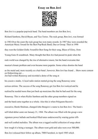 Essay on Bon Jovi
Bon Jovi is a popular pop/rock band. The band members are Jon Bon Jovi,
Richard Sambora, David Bryan, and Tico Torres. The rock group, Bon Jovi, was formed
in 1983.Over the years the rock group has won many awards. In 1987 they were awarded the
American Music Award for the Best Pop/Rock Band, Duo or Group. Then in 1990
they won the Golden Globe Awardfor Best Song for their song, Blaze of Glory, from
Young Guns II soundtrack. Many thought that Bon Jovi had passed its peak when the
rock world was changed by the rise of alternative music, but the band overcame that
musical climate problem and even became more popular. Some critics dismiss the band
as lite metal and, more recently as a hair band ; however, Bon Jovi has found ... Show more content
on Helpwriting.net ...
Jon had written Runaway and recorded a demo of the song at
his cousin s studio. A local radio station started giving the song Runaway some
serious airtime. The success of the song Runaway got Jon Bon Jovi noticed and he
realized he needed more than just back up musicians like that he had used for the song
Runaway. This is when Richie Sambora and the other group members signed on
and the band came together as a whole. Also this is when Polygram Record s
executive, Derek Shulman, changed John Bongiovi s name to Jon Bon Jovi. The band s
self titled debut came out January 21, 1984. The album was filled with the group s now
signature power ballads and hooked filled tunes underscored by soaring guitar riffs
and well crafted melodies. The album was a rugged soulful collection of songs about
how tough it is being a teenager. The album went gold and sales were over 500,000.
Bon Jovi released their follow up album, 7800 Farenheit, in April 1985 which
 