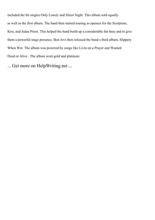 included the hit singles Only Lonely and Silent Night. This album sold equally
as well as the first album. The band then started touring as openers for the Scorpions,
Kiss, and Judas Priest. This helped the band build up a considerable fan base and to give
them a powerful stage presence. Bon Jovi then released the band s third album, Slippery
When Wet. The album was powered by songs like Livin on a Prayer and Wanted
Dead or Alive . The album went gold and platinum
... Get more on HelpWriting.net ...
 