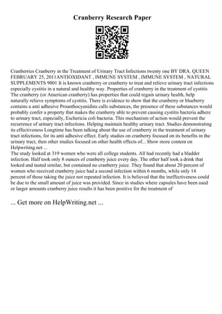 Cranberry Research Paper
Cranberries Cranberry in the Treatment of Urinary Tract Infections twenty one BY DRA. QUEEN
FEBRUARY 25, 2011ANTIOXIDANT , IMMUNE SYSTEM , IMMUNE SYSTEM , NATURAL
SUPPLEMENTS 9001 It is known cranberry or cranberry to treat and relieve urinary tract infections
especially cystitis in a natural and healthy way. Properties of cranberry in the treatment of cystitis
The cranberry (or American cranberry) has properties that could regain urinary health, help
naturally relieve symptoms of cystitis. There is evidence to show that the cranberry or blueberry
contains a anti adhesive Proanthocyanidins calls substances, the presence of these substances would
probably confer a property that makes the cranberry able to prevent causing cystitis bacteria adhere
to urinary tract, especially, Eschericia coli bacteria. This mechanism of action would prevent the
recurrence of urinary tract infections. Helping maintain healthy urinary tract. Studies demonstrating
its effectiveness Longtime has been talking about the use of cranberry in the treatment of urinary
tract infections, for its anti adhesive effect. Early studies on cranberry focused on its benefits in the
urinary tract, then other studies focused on other health effects of... Show more content on
Helpwriting.net ...
The study looked at 319 women who were all college students. All had recently had a bladder
infection. Half took only 8 ounces of cranberry juice every day. The other half took a drink that
looked and tasted similar, but contained no cranberry juice. They found that about 20 percent of
women who received cranberry juice had a second infection within 6 months, while only 14
percent of those taking the juice not repeated infection. It is believed that the ineffectiveness could
be due to the small amount of juice was provided. Since in studies where capsules have been used
or larger amounts cranberry juice results it has been positive for the treatment of
... Get more on HelpWriting.net ...
 