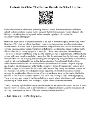 Evaluate the Claim That Factors Outside the School Are the...
Underachievement in schools can be heavily linked to factors that are internalised within the
school. Both internal and external factors can contribute to the underachievement of pupils who
belong to a working class background, and they may be equally as effectual on the
underachievement of the pupil.
One of the major causes of underachievement is the lack of economic capital, proposed by Pierre
Bourdieu (1984), that a working class family possess. As item A states, sociologists claim that
factors outside the school, such as parental attitudes and parental income, are the main causes of
working class underachievement. Children who belong to a working class background may not be
able to afford the necessary equipment or meet the ... Show more content on Helpwriting.net ...
This is due to the elaborated code being used by teachers, as well as questions and textbooks being
written with more complex vocabulary. As well as this, Bernstein said that the elaborated code is a
more effective tool for analysing and reasoning and for expressing thoughts clearly and effectively,
which are all essential in achieving highly during education. This, ultimately leads to higher
achievement for middle class children cause they are comfortable with more complex language,
and therefore have the necessary understanding to achieve highly. Comparatively, working class
children struggle to understand the elaborated code, because they simply haven t been brought up
in a household where this type of speech is used frequently. This leads to underachievement
amongst the working class. Due to the use of the restricted code, these pupils may be labelled by
teachers as less able and therefore streamed into lower sets, leading to a self fulfilling prophecy.
These lower sets may consist if pupils who belong to an anti school subculture, which can disrupt
the learning of fellow pupils, thus leading to a higher chance of underachievement.
Thirdly, parenting style is also a hugely contributing factor for underachievement. As item A states,
factors outside the school, such as parental attitudes and parental income, are the main causes of
working class underachievement. Educated parents emphasise consistent
... Get more on HelpWriting.net ...
 