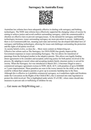 Surrogacy In Australia Essay
Australian law reforms have been adequately effective in dealing with surrogacy and birthing
technologies. The NSW state reforms have effectively supported the changing values of society by
aiming to achieve justice and avoid conflicts surrounding surrogacy, while the commonwealth is
obsolete on effective laws to prevent surrogacyissues. As the demand for surrogacy and birthing
technologies increases, issues surrounding surrogacy are more prevalent in society. Additionally,
there is no Commonwealth law, meaning each state and territory has developed individual laws of
surrogacy and birthing technologies, allowing for issues and challenges surrounding the protection
and the rights of all parties involved.
As society beliefs evolve, so does the ... Show more content on Helpwriting.net ...
Effective law reform such as The Surrogacy Act 2010 (NSW) has greatly improved the
Government responses to issues surrounding Surrogacy. The Act allows for transferral of
parentage from the biological mother to the adoptive parents. This allows non legally binding
donor agreements to be considers and accepted, achieving justice for both parties involved in the
process. By adapting to social values and accepting modern family structure justice is served for
society. When the Surrogacy Act was introduced in March 2011, it becomes illegal to enter a
commercial surrogacy agreement oversea in NSW, QLD, ACT, with penalties of up to $100000
or 2 years imprisonment. These penalties are seen in the worse interest for the child, as the child
could be without their adoptive parents or grow up in economic hardship due to the fines.
Although this is effective as it prohibits commercial surrogacy, as it underlines rights and freedoms
under the Convention on the Rights of the Child (CRC), this is mirrored into state legislation to
protect the child involved. This is highlighted under article 35 of CRC, where states should take
measures to prevent sale or trafficking of children for any
... Get more on HelpWriting.net ...
 