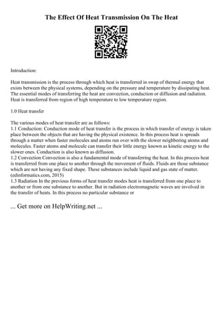 The Effect Of Heat Transmission On The Heat
Introduction:
Heat transmission is the process through which heat is transferred in swap of thermal energy that
exists between the physical systems, depending on the pressure and temperature by dissipating heat.
The essential modes of transferring the heat are convection, conduction or diffusion and radiation.
Heat is transferred from region of high temperature to low temperature region.
1.0 Heat transfer
The various modes of heat transfer are as follows:
1.1 Conduction: Conduction mode of heat transfer is the process in which transfer of energy is taken
place between the objects that are having the physical existence. In this process heat is spreads
through a matter when faster molecules and atoms run over with the slower neighboring atoms and
molecules. Faster atoms and molecule can transfer their little energy known as kinetic energy to the
slower ones. Conduction is also known as diffusion.
1.2 Convection Convection is also a fundamental mode of transferring the heat. In this process heat
is transferred from one place to another through the movement of fluids. Fluids are those substance
which are not having any fixed shape. These substances include liquid and gas state of matter.
(edinformatics.com, 2015)
1.3 Radiation In the previous forms of heat transfer modes heat is transferred from one place to
another or from one substance to another. But in radiation electromagnetic waves are involved in
the transfer of heats. In this process no particular substance or
... Get more on HelpWriting.net ...
 