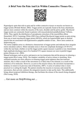 A Brief Note On Pain And Lie Within Connective Tissues Or...
Hyperalgesic spots that refer to pain and lie within connective tissues or muscles are known as
trigger points (Wittink Michel, 2002). Trigger points are typically found at the bony attachments
and are more common within the muscles of the neck, shoulder and the pelvic girdle. Myofascial
trigger points are commonly found in patients with musculoskeletal pain(Kalichman Vulfsons,
2010). They signify the distribution of sarcoplasmic reticulum of the musclefibres (Bron
Domerholt, 2012). Cummings White (2001) have defined Myofascial trigger points as pain arising
from one or more myofascial trigger points (MTrPs), which are hyperirritable spots in skeletal
muscle that are associated with hypersensitive palpable nodules in taut... Show more content on
Helpwriting.net ...
The motor endplate noise is a distinctive characteristic of trigger points and indicates how irregular
motor end plates achieve. Motor end plate noise is from low amplitude discharges (10 50 UV)
within the taut band, whether or not the trigger points square measure is painful or not. Intermittent
high amplitude discharges (up to five hundred UV) square measure are seen in painful trigger
points (Simons et al., 2002).
Manual techniques such as active and passive are two treatments that aid the process in releasing a
trigger point (Wai Leung, 2010). The simplest variability of active release is stretching. Slow
sustained stretches are more effective at releasing trigger point tightness than fast transient
stretches, this is often a result of the sarcomeres as it takes time to be released, as a result of the
stickiness of its molecules. However, as soon as the muscle relaxes, the sarcomere incorporates a
tendency to return to its previous state (Chesterton, 2007). A series of contract relax is more
practical in re setting the length. The patient stretches the muscles to increase and extend the
sarcomeres, then actively contracts the antagonist muscles to take up the slack. This additionally
brings about reciprocal inhibition therapy, that facilitates the release of the muscle being elongated
(Wai Leung, 2010).
... Get more on HelpWriting.net ...
 