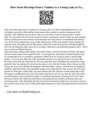 How Scout Develops from a Tomboy to a Young Lady in To...
How Scout Develops from a Tomboy to a Young Lady in To Kill a Mockingbird Scout is an
intelligent, perceptive child and her observations often contain a sensitive awareness to the
situation. This might be because she is only six years old or it may be because she is a born
lady. In every part of the novel one would see Scout s perspective on the world. As each situation
matures and becomes more serious, Scout becomes one step closer to womanhood and maturity.
As a child, Scouts appearance seems rough and because of this some people tried to change her,
such has Aunt Alexandra and the Missionary Ladies but as the book quotes itself Mockingbirds
don t do one thing but make music for us to enjoy. They don t eat up peoples gardens, don t... Show
more content on Helpwriting.net ...
Since Jem enjoys doing manly things, Scout does them as well for she does not know any better
and she wants to gain Jem s respect for her. As time goes by, Jem starts to mature himself, from
an irresponsible boy to a sensitive, gentlemen, Mister Jem; he is always Scout s adored older
brother. As Scout gets older, her Aunt Alexandra decides to try and get Scout to act more like
the Jean Louise that she wants her be. The only time that Aunt Alexandra was around for a long
period of time was during the trial when she came to live with the Finches when Atticus was the
lawyer for Tom. Even though she disagrees with her brother, Atticus, with his way of raising his
children, especially Scout, who should be taught to be a lady believes that in time, she will come
around As Scout gets a little older, she soon realizes that she will have to start acting like a lady.
She begins to understand why Aunt Alexandra wants her to act the way that she does. She comes
to understand her Aunt and believes there is something interesting in learning how to be a lady.
She most realizes this when Jem and Dill go swimming and she couldn t go because they are
swimming nude. Aunt Alexandra decides to invite the missionary Ladies for a tea party to discuss
the current events in the town of Maycomb (their hometown). Aunt Alexandra dresses Scout up in a
dress
... Get more on HelpWriting.net ...
 