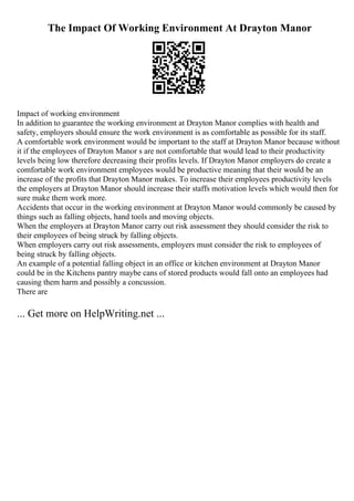 The Impact Of Working Environment At Drayton Manor
Impact of working environment
In addition to guarantee the working environment at Drayton Manor complies with health and
safety, employers should ensure the work environment is as comfortable as possible for its staff.
A comfortable work environment would be important to the staff at Drayton Manor because without
it if the employees of Drayton Manor s are not comfortable that would lead to their productivity
levels being low therefore decreasing their profits levels. If Drayton Manor employers do create a
comfortable work environment employees would be productive meaning that their would be an
increase of the profits that Drayton Manor makes. To increase their employees productivity levels
the employers at Drayton Manor should increase their staffs motivation levels which would then for
sure make them work more.
Accidents that occur in the working environment at Drayton Manor would commonly be caused by
things such as falling objects, hand tools and moving objects.
When the employers at Drayton Manor carry out risk assessment they should consider the risk to
their employees of being struck by falling objects.
When employers carry out risk assessments, employers must consider the risk to employees of
being struck by falling objects.
An example of a potential falling object in an office or kitchen environment at Drayton Manor
could be in the Kitchens pantry maybe cans of stored products would fall onto an employees had
causing them harm and possibly a concussion.
There are
... Get more on HelpWriting.net ...
 