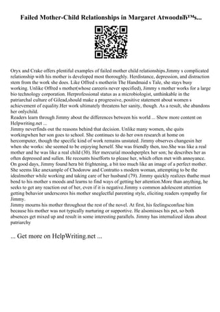 Failed Mother-Child Relationships in Margaret AtwoodвЂ™s...
Oryx and Crake offers plentiful examples of failed mother child relationships.Jimmy s complicated
relationship with his mother is developed most thoroughly. Herdistance, depression, and distraction
stem from the work she does. Like Offred s motherin The Handmaid s Tale, she stays busy
working. Unlike Offred s mother(whose careeris never specified), Jimmy s mother works for a large
bio technology corporation. Herprofessional status as a microbiologist, unthinkable in the
patriarchal culture of Gilead,should make a progressive, positive statement about women s
achievement of equality.Her work ultimately threatens her sanity, though. As a result, she abandons
her onlychild.
Readers learn through Jimmy about the differences between his world ... Show more content on
Helpwriting.net ...
Jimmy neverfinds out the reasons behind that decision. Unlike many women, she quits
workingwhen her son goes to school. She continues to do her own research at home on
hercomputer, though the specific kind of work remains unstated. Jimmy observes changesin her
when she works: she seemed to be enjoying herself. She was friendly then, too.She was like a real
mother and he was like a real child (30). Her mercurial moodsperplex her son; he describes her as
often depressed and sullen. He recounts hisefforts to please her, which often met with annoyance.
On good days, Jimmy found hera bit frightening, a bit too much like an image of a perfect mother.
She seems like anexample of Chodorow and Contratto s modern woman, attempting to be the
idealmother while working and taking care of her husband (79). Jimmy quickly realizes thathe must
bend to his mother s moods and learns to find ways of getting her attention.More than anything, he
seeks to get any reaction out of her, even if it is negative.Jimmy s common adolescent attention
getting behavior underscores his mother sneglectful parenting style, eliciting readers sympathy for
Jimmy.
Jimmy mourns his mother throughout the rest of the novel. At first, his feelingsconfuse him
because his mother was not typically nurturing or supportive. He alsomisses his pet, so both
absences get mixed up and result in some interesting parallels. Jimmy has internalized ideas about
patriarchy
... Get more on HelpWriting.net ...
 
