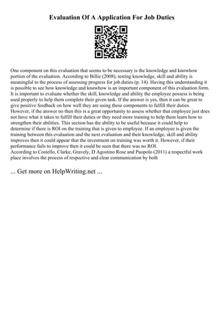 Evaluation Of A Application For Job Duties
One component on this evaluation that seems to be necessary is the knowledge and knowhow
portion of the evaluation. According to Billie (2008), testing knowledge, skill and ability is
meaningful to the process of assessing progress for job duties (p. 14). Having this understanding it
is possible to see how knowledge and knowhow is an important component of this evaluation form.
It is important to evaluate whether the skill, knowledge and ability the employee possess is being
used properly to help them complete their given task. If the answer is yes, then it can be great to
give positive feedback on how well they are using these components to fulfill their duties.
However, if the answer no then this is a great opportunity to assess whether that employee just does
not have what it takes to fulfill their duties or they need more training to help them learn how to
strengthen their abilities. This section has the ability to be useful because it could help to
determine if there is ROI on the training that is given to employee. If an employee is given the
training between this evaluation and the next evaluation and their knowledge, skill and ability
improves then it could appear that the investment on training was worth it. However, if their
performance fails to improve then it could be seen that there was no ROI.
According to Costello, Clarke, Gravely, D Agostino Rose and Puopolo (2011) a respectful work
place involves the process of respective and clear communication by both
... Get more on HelpWriting.net ...
 