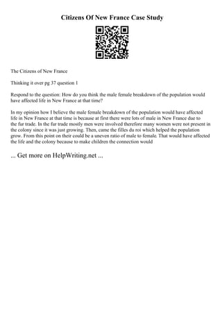 Citizens Of New France Case Study
The Citizens of New France
Thinking it over pg 37 question 1
Respond to the question: How do you think the male female breakdown of the population would
have affected life in New France at that time?
In my opinion how I believe the male female breakdown of the population would have affected
life in New France at that time is because at first there were lots of male in New France due to
the fur trade. In the fur trade mostly men were involved therefore many women were not present in
the colony since it was just growing. Then, came the filles du roi which helped the population
grow. From this point on their could be a uneven ratio of male to female. That would have affected
the life and the colony because to make children the connection would
... Get more on HelpWriting.net ...
 