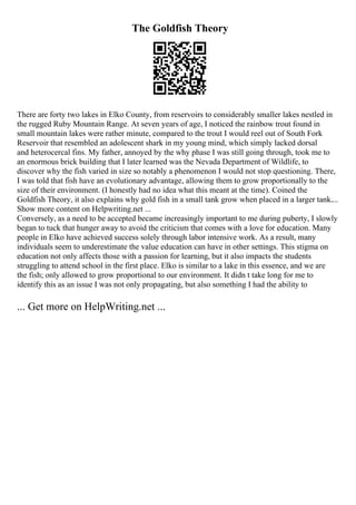 The Goldfish Theory
There are forty two lakes in Elko County, from reservoirs to considerably smaller lakes nestled in
the rugged Ruby Mountain Range. At seven years of age, I noticed the rainbow trout found in
small mountain lakes were rather minute, compared to the trout I would reel out of South Fork
Reservoir that resembled an adolescent shark in my young mind, which simply lacked dorsal
and heterocercal fins. My father, annoyed by the why phase I was still going through, took me to
an enormous brick building that I later learned was the Nevada Department of Wildlife, to
discover why the fish varied in size so notably a phenomenon I would not stop questioning. There,
I was told that fish have an evolutionary advantage, allowing them to grow proportionally to the
size of their environment. (I honestly had no idea what this meant at the time). Coined the
Goldfish Theory, it also explains why gold fish in a small tank grow when placed in a larger tank....
Show more content on Helpwriting.net ...
Conversely, as a need to be accepted became increasingly important to me during puberty, I slowly
began to tuck that hunger away to avoid the criticism that comes with a love for education. Many
people in Elko have achieved success solely through labor intensive work. As a result, many
individuals seem to underestimate the value education can have in other settings. This stigma on
education not only affects those with a passion for learning, but it also impacts the students
struggling to attend school in the first place. Elko is similar to a lake in this essence, and we are
the fish; only allowed to grow proportional to our environment. It didn t take long for me to
identify this as an issue I was not only propagating, but also something I had the ability to
... Get more on HelpWriting.net ...
 