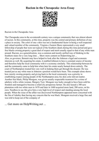 Racism in the Chesapeake Area Essay
Racism in the Chesapeake Area
The Chesapeake area in the seventeenth century was a unique community that was almost absent
of racism. In this community, at this time, property was the central and primary definition of one
s place in society. The color of one s skin was not a fundamental factor in being a well respected
and valued member of the community. Virginia s Eastern Shore represented a very small
fellowship of people that were not typical of the Southern ideals during this time period and gave
free blacks owning property a great deal of respect and merit usually equal to that of any white man
around. Racism, as a generalization, was a common and mostly unified way of thinking in the
Southern states for a very long time ... Show more content on Helpwriting.net ...
Also, as governor, Bennett may have helped to look after the Johnson s legal and economic
interests as well. By acquiring his estate, it enabled Johnson to have a constant source of income
and therefore help the local community with it s economy similarly. This relationship between he
and the community came to help him when later his estate nearly burned down entirely. The
court of Northampton treated him very well in helping them get through the disaster. He was
treated just as any white man in Johnson s position would have been. This example alone shows
how merely owning property and giving back to the local community was a priority in
establishing respect among people of the Northampton area; his skin color did not matter.
Another free black, Philip Mongum, was given usually respectable treatment for a crime of
adultery with a white woman, Margery Tyer. Mongum was lucky enough to have been sold his
freedom and managed to become a relatively prosperous farmer. He also leased a 300 acre
plantation with two white men in 1678 and later in 1680 acquired more land, 200 acres, on his
own. Needless to say this give him a very high level of respect and standing among the local
people. When the issue of the affair was discovered Northampton appeared more concerned with
the Sin of Adultry than having any concern that he was black. Mongum received a large fine and
was told to keep out of the company of
... Get more on HelpWriting.net ...
 