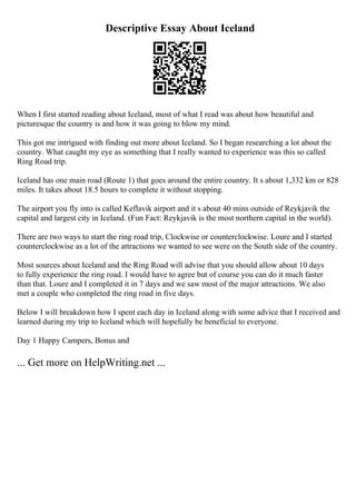 Descriptive Essay About Iceland
When I first started reading about Iceland, most of what I read was about how beautiful and
picturesque the country is and how it was going to blow my mind.
This got me intrigued with finding out more about Iceland. So I began researching a lot about the
country. What caught my eye as something that I really wanted to experience was this so called
Ring Road trip.
Iceland has one main road (Route 1) that goes around the entire country. It s about 1,332 km or 828
miles. It takes about 18.5 hours to complete it without stopping.
The airport you fly into is called Keflavik airport and it s about 40 mins outside of Reykjavik the
capital and largest city in Iceland. (Fun Fact: Reykjavik is the most northern capital in the world).
There are two ways to start the ring road trip, Clockwise or counterclockwise. Loure and I started
counterclockwise as a lot of the attractions we wanted to see were on the South side of the country.
Most sources about Iceland and the Ring Road will advise that you should allow about 10 days
to fully experience the ring road. I would have to agree but of course you can do it much faster
than that. Loure and I completed it in 7 days and we saw most of the major attractions. We also
met a couple who completed the ring road in five days.
Below I will breakdown how I spent each day in Iceland along with some advice that I received and
learned during my trip to Iceland which will hopefully be beneficial to everyone.
Day 1 Happy Campers, Bonus and
... Get more on HelpWriting.net ...
 
