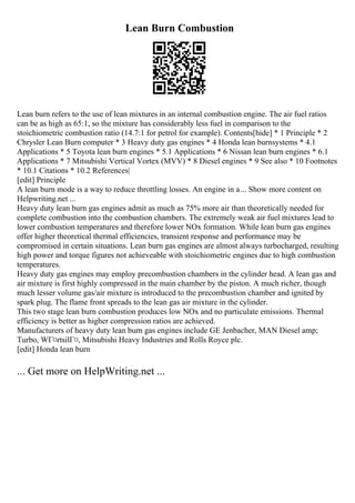 Lean Burn Combustion
Lean burn refers to the use of lean mixtures in an internal combustion engine. The air fuel ratios
can be as high as 65:1, so the mixture has considerably less fuel in comparison to the
stoichiometric combustion ratio (14.7:1 for petrol for example). Contents[hide] * 1 Principle * 2
Chrysler Lean Burn computer * 3 Heavy duty gas engines * 4 Honda lean burnsystems * 4.1
Applications * 5 Toyota lean burn engines * 5.1 Applications * 6 Nissan lean burn engines * 6.1
Applications * 7 Mitsubishi Vertical Vortex (MVV) * 8 Diesel engines * 9 See also * 10 Footnotes
* 10.1 Citations * 10.2 References|
[edit] Principle
A lean burn mode is a way to reduce throttling losses. An engine in a... Show more content on
Helpwriting.net ...
Heavy duty lean burn gas engines admit as much as 75% more air than theoretically needed for
complete combustion into the combustion chambers. The extremely weak air fuel mixtures lead to
lower combustion temperatures and therefore lower NOx formation. While lean burn gas engines
offer higher theoretical thermal efficiencies, transient response and performance may be
compromised in certain situations. Lean burn gas engines are almost always turbocharged, resulting
high power and torque figures not achieveable with stoichiometric engines due to high combustion
temperatures.
Heavy duty gas engines may employ precombustion chambers in the cylinder head. A lean gas and
air mixture is first highly compressed in the main chamber by the piston. A much richer, though
much lesser volume gas/air mixture is introduced to the precombustion chamber and ignited by
spark plug. The flame front spreads to the lean gas air mixture in the cylinder.
This two stage lean burn combustion produces low NOx and no particulate emissions. Thermal
efficiency is better as higher compression ratios are achieved.
Manufacturers of heavy duty lean burn gas engines include GE Jenbacher, MAN Diesel amp;
Turbo, WГ¤rtsilГ¤, Mitsubishi Heavy Industries and Rolls Royce plc.
[edit] Honda lean burn
... Get more on HelpWriting.net ...
 