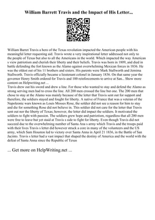 William Barrett Travis and the Impact of His Letter...
William Barret Travis a hero of the Texas revolution impacted the American people with his
meaningful letter requesting aid. Travis wrote a very inspirational letter addressed not only to
the people of Texas but also to all the Americans in the world. Which impacted the way American
s view patriotism and cherish their liberty and their beliefs. Travis was born in 1809, and died in
battle defending the fort known as the Alamo against overwhelming Mexican forces in 1836. He
was the oldest out of his 11 brothers and sisters. His parents were Mark Stallworth and Jemima
Stallworth. Travis officially became a lieutenant colonel in January 1836. On that same year the
governor Henry Smith ordered for Travis and 100 reinforcements to arrive at San... Show more
content on Helpwriting.net ...
Travis drew out his sword and drew a line. For those who wanted to stay and defend the Alamo as
strong serving men had to cross the line. All 200 men crossed the line but one. The 200 men that
chose to stay at the Alamo was mainly because of the letter that Travis sent out for support and
therefore, the soldiers stayed and fought for liberty. A native of France that was a veteran of the
Napoleonic wars known as Louis Mosses Rose, the soldier did not see a reason for him to stay
and die for something Rose did not believe in. This soldier did not care for the letter that Travis
sent out nor the liberty of Texas; however, the letter did impact the soldiers. It motivated the
soldiers to fight with passion. The soldiers grew hope and patriotism, regardless that all 200 men
were free to leave but yet staid at Travis s side to fight for liberty. Even though Travis did not
succeed due to the overwhelming number of Santa Ana s army which Travis and the troops paid
with their lives Travis s letter did however struck a core in many of the volunteers and the US
army, which Sam Houston led to victory over Santa Anna in April 21 1836, in the Battle of San
Jacinto. Travis s letter had a vast impact that shaped the destiny of America and the world with the
defeat of Santa Anna since the Republic of Texas
... Get more on HelpWriting.net ...
 