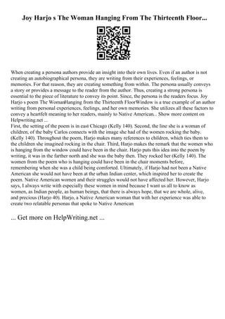 Joy Harjo s The Woman Hanging From The Thirteenth Floor...
When creating a persona authors provide an insight into their own lives. Even if an author is not
creating an autobiographical persona, they are writing from their experiences, feelings, or
memories. For that reason, they are creating something from within. The persona usually conveys
a story or provides a message to the reader from the author. Thus, creating a strong persona is
essential to the piece of literature to convey its point. Since, the persona is the readers focus. Joy
Harjo s poem The WomanHanging from the Thirteenth FloorWindow is a true example of an author
writing from personal experiences, feelings, and her own memories. She utilizes all these factors to
convey a heartfelt meaning to her readers, mainly to Native American... Show more content on
Helpwriting.net ...
First, the setting of the poem is in east Chicago (Kelly 140). Second, the line she is a woman of
children, of the baby Carlos connects with the image she had of the women rocking the baby.
(Kelly 140). Throughout the poem, Harjo makes many references to children, which ties them to
the children she imagined rocking in the chair. Third, Harjo makes the remark that the women who
is hanging from the window could have been in the chair. Harjo puts this idea into the poem by
writing, it was in the farther north and she was the baby then. They rocked her (Kelly 140). The
women from the poem who is hanging could have been in the chair moments before,
remembering when she was a child being comforted. Ultimately, if Harjo had not been a Native
American she would not have been at the urban Indian center, which inspired her to create the
poem. Native American women and their struggles would not have affected her. However, Harjo
says, I always write with especially these women in mind because I want us all to know as
women, as Indian people, as human beings, that there is always hope, that we are whole, alive,
and precious (Harjo 40). Harjo, a Native American woman that with her experience was able to
create two relatable personas that spoke to Native American
... Get more on HelpWriting.net ...
 