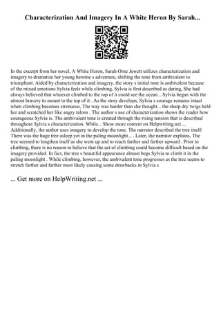 Characterization And Imagery In A White Heron By Sarah...
In the excerpt from her novel, A White Heron, Sarah Orne Jewett utilizes characterization and
imagery to dramatize her young heroine s adventure, shifting the tone from ambivalent to
triumphant. Aided by characterization and imagery, the story s initial tone is ambivalent because
of the mixed emotions Sylvia feels while climbing. Sylvia is first described as daring, She had
always believed that whoever climbed to the top of it could see the ocean... Sylvia began with the
utmost bravery to mount to the top of it . As the story develops, Sylvia s courage remains intact
when climbing becomes strenuous, The way was harder than she thought... the sharp dry twigs held
her and scratched her like angry talons . The author s use of characterization shows the reader how
courageous Sylvia is. The ambivalent tone is created through the rising tension that is described
throughout Sylvia s characterization. While... Show more content on Helpwriting.net ...
Additionally, the author uses imagery to develop the tone. The narrator described the tree itself:
There was the huge tree asleep yet in the paling moonlight... . Later, the narrator explains, The
tree seemed to lengthen itself as she went up and to reach farther and farther upward . Prior to
climbing, there is no reason to believe that the act of climbing could become difficult based on the
imagery provided. In fact, the tree s beautiful appearance almost begs Sylvia to climb it in the
paling moonlight . While climbing, however, the ambivalent tone progresses as the tree seems to
stretch farther and farther most likely causing some drawbacks in Sylvia s
... Get more on HelpWriting.net ...
 