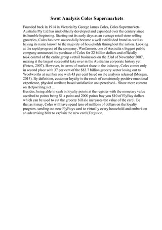 Swot Analysis Coles Supermarkets
Founded back in 1914 in Victoria by George James Coles, Coles Supermarkets
Australia Pty Ltd has undoubtedly developed and expanded over the century since
its humble beginning. Starting out its early days as an average retail store selling
groceries, Coles has now successfully become a well established brand as well as
having its name known to the majority of households throughout the nation. Looking
at the rapid progress of the company, Wesfarmers, one of Australia s biggest public
company announced its purchase of Coles for 22 billion dollars and officially
took control of the entire group s retail businesses on the 23rd of November 2007,
making it the largest successful take over in the Australian corporate history yet
(Peters, 2007). However, in terms of market share in the industry, Coles comes only
in second place with 37 per cent of the $83.7 billion grocery sector losing out to
Woolworths at number one with 43 per cent based on the analysis released (Morgan,
2014). By definition, customer loyalty is the result of consistently positive emotional
experience, physical attribute based satisfaction and perceived... Show more content
on Helpwriting.net ...
Besides, being able to cash in loyalty points at the register with the monetary value
ascribed to points being $1 a point and 2000 points buy you $10 of FlyBuy dollars
which can be used to cut the grocery bill alo increases the value of the card . Be
that as it may, Coles will have spend tens of millions of dollars on the loyalty
program, sending out new FlyBuys card to virtually every household and embark on
an advertising blitz to explain the new card (Ferguson,
 