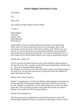 Skylar Diggins Informative Essay
Eric Hudson
Life
Men s Club
Top 5 Hottest and Most Popular Female Athletes
15 Aug 15
Skylar Diggins
Lolo Jones
Lindsey Vonn
Maria Sharapova
Ronda Rousey
Female athletes have been gaining much more notoriety over the past decade.
While some of us watch women sports for the love of the game, others watch
women play to drool and cheer on their famous athletic crush. Whatever the case
may be, it s awesome that women are being acknowledged for their superhuman
feats of athleticism and drop dead good looks. For your personal pleasure, here s a
list of todays top five hottest female athletes in the world accompanied by pictures.
Number One: Lindsey Von
Vonn is one of the top alpine ski racers in the world and holds a stable position of
the USA Ski Team. She s won four overall World Cup championships with three back
to ... Show more content on Helpwriting.net ...
She still plays as #4 just like in her Notre Dame days, and has earned high averages in
her rookie year. Not only does she hoop for a living, but she has also modeled for
Sports Illustrated and Vogue.
Number Three: Maria Sharapova
Despite 17 straight losses to rival Serena Williams, Maria Sharapova has beaten out
her top competitor by becoming the highest paid female athlete for the 11th time
in a row. Sharapova is ranked No. 2 in the world and has won a total of five Grand
slams. She is the only Russian to hold a career grand slam and has also earned a
Olympic silver medal in the 2012 Summer Olympics.
Number Four: Ronda Rousey
With her most recent accomplishment as being the first and most current UFC
Bantamweight Champion, Rousey is a crossover star that brings a mixture of brute
 