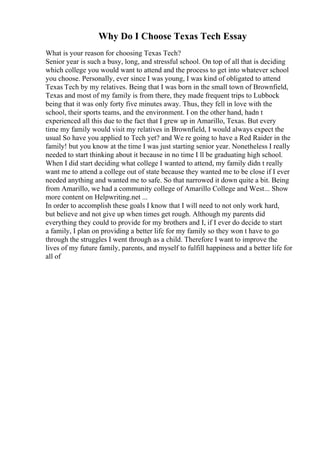Why Do I Choose Texas Tech Essay
What is your reason for choosing Texas Tech?
Senior year is such a busy, long, and stressful school. On top of all that is deciding
which college you would want to attend and the process to get into whatever school
you choose. Personally, ever since I was young, I was kind of obligated to attend
Texas Tech by my relatives. Being that I was born in the small town of Brownfield,
Texas and most of my family is from there, they made frequent trips to Lubbock
being that it was only forty five minutes away. Thus, they fell in love with the
school, their sports teams, and the environment. I on the other hand, hadn t
experienced all this due to the fact that I grew up in Amarillo, Texas. But every
time my family would visit my relatives in Brownfield, I would always expect the
usual So have you applied to Tech yet? and We re going to have a Red Raider in the
family! but you know at the time I was just starting senior year. Nonetheless I really
needed to start thinking about it because in no time I ll be graduating high school.
When I did start deciding what college I wanted to attend, my family didn t really
want me to attend a college out of state because they wanted me to be close if I ever
needed anything and wanted me to safe. So that narrowed it down quite a bit. Being
from Amarillo, we had a community college of Amarillo College and West... Show
more content on Helpwriting.net ...
In order to accomplish these goals I know that I will need to not only work hard,
but believe and not give up when times get rough. Although my parents did
everything they could to provide for my brothers and I, if I ever do decide to start
a family, I plan on providing a better life for my family so they won t have to go
through the struggles I went through as a child. Therefore I want to improve the
lives of my future family, parents, and myself to fulfill happiness and a better life for
all of
 