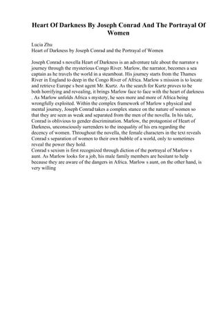 Heart Of Darkness By Joseph Conrad And The Portrayal Of
Women
Lucia Zhu
Heart of Darkness by Joseph Conrad and the Portrayal of Women
Joseph Conrad s novella Heart of Darkness is an adventure tale about the narrator s
journey through the mysterious Congo River. Marlow, the narrator, becomes a sea
captain as he travels the world in a steamboat. His journey starts from the Thames
River in England to deep in the Congo River of Africa. Marlow s mission is to locate
and retrieve Europe s best agent Mr. Kurtz. As the search for Kurtz proves to be
both horrifying and revealing, it brings Marlow face to face with the heart of darkness
. As Marlow unfolds Africa s mystery, he sees more and more of Africa being
wrongfully exploited. Within the complex framework of Marlow s physical and
mental journey, Joseph Conrad takes a complex stance on the nature of women so
that they are seen as weak and separated from the men of the novella. In his tale,
Conrad is oblivious to gender discrimination. Marlow, the protagonist of Heart of
Darkness, unconsciously surrenders to the inequality of his era regarding the
decency of women. Throughout the novella, the female characters in the text reveals
Conrad s separation of women to their own bubble of a world, only to sometimes
reveal the power they hold.
Conrad s sexism is first recognized through diction of the portrayal of Marlow s
aunt. As Marlow looks for a job, his male family members are hesitant to help
because they are aware of the dangers in Africa. Marlow s aunt, on the other hand, is
very willing
 