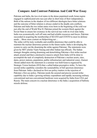 Compare And Contrast Pakistan And Cold War Essay
Pakistan and India, the two rival states in the dense populated south Asian region
engaged in sophisticated arm race just after in short time of their independence.
Both of the nations in the shadow of two different ideologies have bitter relations
and the outcome of bitter relation is always ended in the deadly arm conflicts.
Pakistan and India the two infant states were born in the beginning of the cold war
just after the end of World War II. Pakistan joined the western block against the
Soviet State to ensure her existence in the survival race with its rival state India.
India was economically well off state and had reliable resources and forces. Pakistan
succeeded in acquiring the membership of SEATO and CENTO to meet its defense
needs.... Show more content on Helpwriting.net ...
The strike will be truly workable and credible deterrence that could be able to
maintain the nuclear deterrence posture in the future realm. India is developing the
system to carry out the disarming the strike against Pakistan. The statements were
given by MIT scholar Vipin Narang and other Indian top officials. The Indian
strategic thoughts aiming disarming and demolishing Pakistan s first strike nuclear
attack arsenal and then a destructive massive attack from India will be done to
accomplish the task of completely destruction of Pakistan s nuclear assets, sites,
dams, power stations, population, public infrastructure and industrial zones. Zameer
Akram added more the statement in a seminar was held Geneva organized by
Strategic Vision Institute (SVI) that s called Indian preemptive strike. To have the
second strike capability considers the sustainability of full spectrum deterrence
from Pakistan. India s declared no first use policy matters in the rejection of
Pakistan s first use policy. Pakistan needs the assured and precise second strike
capability due to India s growing military expenditure and rapidly increasing military
conventional and non conventional hardware were acquired by India from USA and
Russia. The main concern in a nuclear deterrence is the India s acquisition of ballistic
missile defense.
 