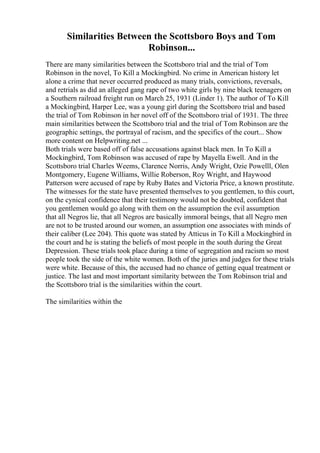 Similarities Between the Scottsboro Boys and Tom
Robinson...
There are many similarities between the Scottsboro trial and the trial of Tom
Robinson in the novel, To Kill a Mockingbird. No crime in American history let
alone a crime that never occurred produced as many trials, convictions, reversals,
and retrials as did an alleged gang rape of two white girls by nine black teenagers on
a Southern railroad freight run on March 25, 1931 (Linder 1). The author of To Kill
a Mockingbird, Harper Lee, was a young girl during the Scottsboro trial and based
the trial of Tom Robinson in her novel off of the Scottsboro trial of 1931. The three
main similarities between the Scottsboro trial and the trial of Tom Robinson are the
geographic settings, the portrayal of racism, and the specifics of the court... Show
more content on Helpwriting.net ...
Both trials were based off of false accusations against black men. In To Kill a
Mockingbird, Tom Robinson was accused of rape by Mayella Ewell. And in the
Scottsboro trial Charles Weems, Clarence Norris, Andy Wright, Ozie Powelll, Olen
Montgomery, Eugene Williams, Willie Roberson, Roy Wright, and Haywood
Patterson were accused of rape by Ruby Bates and Victoria Price, a known prostitute.
The witnesses for the state have presented themselves to you gentlemen, to this court,
on the cynical confidence that their testimony would not be doubted, confident that
you gentlemen would go along with them on the assumption the evil assumption
that all Negros lie, that all Negros are basically immoral beings, that all Negro men
are not to be trusted around our women, an assumption one associates with minds of
their caliber (Lee 204). This quote was stated by Atticus in To Kill a Mockingbird in
the court and he is stating the beliefs of most people in the south during the Great
Depression. These trials took place during a time of segregation and racism so most
people took the side of the white women. Both of the juries and judges for these trials
were white. Because of this, the accused had no chance of getting equal treatment or
justice. The last and most important similarity between the Tom Robinson trial and
the Scottsboro trial is the similarities within the court.
The similarities within the
 