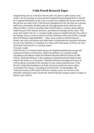 Colin Powell Research Paper
Imagine being sent on a mission with one job to do and in a split second, crisis
erupts. Life as you know it as has just been dismantled and changed forever. Would
you respond immediately to the crisis or would you complete the mission and finish
the job that you came to do? Colin Powell, throughout his life, has been on a mission
and he has consistently finished each job with appropriate actions that have led
others to follow. I believe and claim that Colin Powellis a visionary and an ethical
leader because of his actions, decisions, and behaviors through out his career. This
essay will explain why he s a visionary leader using an example from his time early in
his military career as well as when he was the Chairman of the Joint Chiefs, concepts
from Full Range Leadership(FRL),... Show more content on Helpwriting.net ...
Finally, this essay will discuss how both forms of leadership have personal relevance
for me. Now that there is a foundation of what will be discussed, I will lay out why I
claim that Colin Powell is a visionary leader.
Visionary Leader
Colin Powell is a visionary leader because he displayed intellectual courage and
created an inclusive environment, which are attributes of a visionary leader.
According to the Barnes Center for Enlisted Education (BCEE) lesson on FRL
(2016c), idealized influence is the component of transformational behavior that
portrays the leader as a role model . Idealized influence encompasses honesty as
well as taking ownership of the outcomes of ones actions and decisions. Colin
Powell s leadership foundation was built on honesty and he has always taken
ownership of his actions. According to Colin Powell s Autobiography, My
American Journey (1995) early in Powell s military career, he was true to his
principles and put his career on the line when he had the courage to press a couple of
thorny issues with his
 