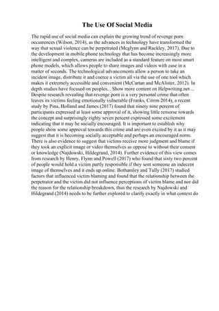 The Use Of Social Media
The rapid use of social media can explain the growing trend of revenge porn
occurrences (Wilson, 2014), as the advances in technology have transformed the
way that sexual violence can be perpetrated (Mcglynn and Rackley, 2017). Due to
the development in mobile phone technology that has become increasingly more
intelligent and complex, cameras are included as a standard feature on most smart
phone models, which allows people to share images and videos with ease in a
matter of seconds. The technological advancements allow a person to take an
incident image, distribute it and coerce a victim all via the use of one tool which
makes it extremely accessible and convenient (McCartan and McAlister, 2012). In
depth studies have focused on peoples... Show more content on Helpwriting.net ...
Despite research revealing that revenge porn is a very personal crime that often
leaves its victims feeling emotionally vulnerable (Franks, Citron 2014), a recent
study by Pina, Holland and James (2017) found that ninety nine percent of
participants expressed at least some approval of it, showing little remorse towards
the concept and surprisingly eighty seven percent expressed some excitement
indicating that it may be socially encouraged. It is important to establish why
people show some approval towards this crime and are even excited by it as it may
suggest that it is becoming socially acceptable and perhaps an encouraged norm.
There is also evidence to suggest that victims receive more judgment and blame if
they took an explicit image or video themselves as oppose to without their consent
or knowledge (Najdowski, Hildegrand, 2014). Further evidence of this view comes
from research by Henry, Flynn and Powell (2017) who found that sixty two percent
of people would hold a victim partly responsible if they sent someone an indecent
image of themselves and it ends up online. Bothamley and Tully (2017) studied
factors that influenced victim blaming and found that the relationship between the
perpetrator and the victim did not influence perceptions of victim blame and nor did
the reason for the relationship breakdown, thus the research by Najdowski and
Hildegrand (2014) needs to be further explored to clarify exactly in what context do
 