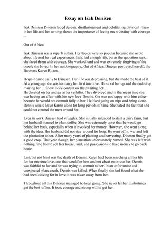 Essay on Isak Denisen
Isak Denisen Dinesen faced despair, disillusionment and debilitating physical illness
in her life and her writing shows the importance of facing one s destiny with courage
...
Out of Africa
Isak Dinesen was a superb author. Her topics were so popular because she wrote
about life and her real experiences. Isak had a tough life, but as the quotation says,
she faced them with courage. She worked hard and was extremely forgiving of the
people she loved. In her autobiography, Out of Africa, Dinesen portrayed herself, the
Baroness Karen Blixen.
Despair came easily to Dinesen. Her life was depressing, but she made the best of it.
At a young age she was to marry her first true love. He stood her up and she ended up
marring her ... Show more content on Helpwriting.net ...
He cheated on her and gave her syphilis. They divorced and in the mean time she
was having an affair with her new love Dennis. She was not happy with him either
because he would not commit fully to her. He liked going on trips and being alone.
Dennis would leave Karen alone for long periods of time. She hated the fact that she
could not control the men around her.
Even in work Dinesen had struggles. She initially intended to start a dairy farm, but
her husband planned to plant coffee. She was extremely upset that he would go
behind her back, especially when it involved her money. However, she went along
with the idea. Her husband did not stay around for long. He went off to war and left
the plantation to her. After many years of planting and harvesting, Dinesen finally got
a good crop. That year though, her plantation unfortunately burned. She was left with
nothing. She had to sell her house, land, and possessions to have money to go back
home.
Last, but not least was the death of Dennis. Karen had been searching all her life
for her one true love, one that would be hers and not cheat on or use her. Dennis
was faithful to her and he was trying to commit to her. In an unfortunate and
unexpected plane crash, Dennis was killed. When finally she had found what she
had been looking for in love, it was taken away from her.
Throughout all this Dinesen managed to keep going. She never let her misfortunes
get the best of her. It took courage and strong will to get her
 