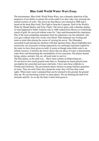 Blue Gold World Water Wars Essay
The documentary, Blue Gold, World Water Wars, was a dramatic depiction of the
prognosis of our ability to sustain life on the earth if we don t take very seriously the
natural resource of water. The movie by Sam Bozzo was released in 2008 and is
based on the book Blue Gold: The Fight to Stop the Corporate Theft of the World s
Water by Maude Barlow and Tony Clarke. The movie opens with a dramatic display
of what happened to Pablo Valencia who in 1906 walked from Mexico to Californiain
search of gold. He survived without water for 7 days and documented the experience.
One of the most compelling statements from his experience was the statement, who
ever goes without water for a week, cries blood. That statement was riveting and
came to mind often during the course of viewing the movie. The filmmaker
succeeded in galvanizing my attention with that opening frame. Bozzo highlights how
extensively our ecosystem is being impacted by our seemingly lackluster regard for
the water we have been given on earth. It seems as though some think water is an
infinite resource. Contrarily the movie shows that our abuse of water is deteriorating
water flows and threatening the sustainability of our ecosystem. The planet, human
beings, plants, animals, fish, etc. all need water to survive.
The blue planet, as the earth was ... Show more content on Helpwriting.net ...
No one knows how much ground water there is. Pumping too much ground water
can deplete the watershed and cause sink holes. I have seen these sinkholes in
Florida and California. The government allows farmers to pump limitless quantities
of water. They are told if they don t pump the water, they will lose their water
rights. When more water is pumped than can be returned to the ground, the ground
dries up. We are becoming a desert in many places. We are draining the land of its
moisture and life. As we dry the land, it turns from green to
 
