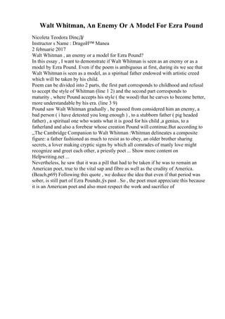 Walt Whitman, An Enemy Or A Model For Ezra Pound
Nicoleta Teodora DincДѓ
Instructor s Name : DragoИ™ Manea
2 februarie 2017
Walt Whitman , an enemy or a model for Ezra Pound?
In this essay , I want to demonstrate if Walt Whitman is seen as an enemy or as a
model by Ezra Pound. Even if the poem is ambiguous at first, during its we see that
Walt Whitman is seen as a model, as a spiritual father endowed with artistic creed
which will be taken by his child.
Poem can be divided into 2 parts, the first part corresponds to childhood and refusal
to accept the style of Whitman (line 1 2) and the second part corresponds to
maturity , where Pound accepts his style ( the wood) that he carves to become better,
more understandable by his era. (line 3 9)
Pound saw Walt Whitman gradually , he passed from considered him an enemy, a
bad person ( i have detested you long enough ) , to a stubborn father ( pig headed
father) , a spiritual one who wants what it is good for his child ,a genius, to a
fatherland and also a forebear whose creation Pound will continue.But according to
,,The Cambridge Companion to Walt Whitman :Whitman delineates a composite
figure: a father fashioned as much to resist as to obey, an older brother sharing
secrets, a lover making cryptic signs by which all comrades of manly love might
recognize and greet each other, a priestly poet ... Show more content on
Helpwriting.net ...
Nevertheless, he saw that it was a pill that had to be taken if he was to remain an
American poet, true to the vital sap and fibre as well as the crudity of America.
(Beach,p69) Following this quote , we deduce the idea that even if that period was
sober, is still part of Ezra Poundп‚ўs past . So , the poet must appreciate this because
it is an American poet and also must respect the work and sacrifice of
 