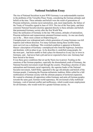 National Socialism Essay
The rise of National Socialism in post WWI Germany is an understandable reaction
to the problems of the Versailles Peace Treaty, considering the German attitudes and
beliefs at the time. These attitudes and beliefs were the result of generations of
Prussian militarism, extreme racist nationalism, and, most importantly, the failure of
the Treaty of Versailles signed in June of 1919. The rise of the Nazi party, and their
extremist National Socialist doctrine appealed directly to these attitudes and beliefs
that permeated Germany society after the first World War.
Since the unification of Germany in the late 19th century, attitudes of nationalism,
Prussian militarism and expansionism saturated German society. As one can clearly
see in the ... Show more content on Helpwriting.net ...
Unemployment was widespread and a whole generation of young Germans was left
hopeless and without direction. For many Germans during these terrible times,
mere survival was a challenge. This wretched condition is apparent in Heinrich
Hauser s description of Germany s unemployed who lined the highways, homeless
and destitute, with no place to go. As he describes it, unskilled young people, for
the most part... had been unable to find a place for themselves in any city or town in
Germany, and... had never had a job and never expected to have one. Germany had
been forced to her knees.
It was these grave conditions that set up the Nazis rise to power. Feeding on the
emotions of the German populace, especially the disenchanted youth of Germany, the
National Socialist movement swept through the country. Preaching a doctrine of ultra
nationalism and Germanic racial superiority, the supreme leader of the National
Socialist movement, Adolf Hitler, appealed to the age old attitudes and beliefs of the
German people. Continuing the Prussian militaristic tradition, Hitler called for a full
mobilization of German society with the ultimate purpose of territorial expansion.
He wanted to eliminate all opposition within Germany and unite all German peoples
towards the same goal, German world supremacy. He envisioned a fully mobilized
Germany, void of internal conflict and inefficiency, which would create employment
for all Germans, who would work for a greater German society. As
 