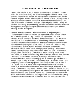 Mark Twain s Use Of Political Satire
Satire is often regarded as one of the most effective ways to understand a society. It
reveals the values of the society and serves as an amplifier for its ills. Mark Twain
once said, the human race has only one really effective weapon and that is laughter.
Satire has long been a tool of political criticism, a means to make a moral point and to
attack vice and folly using wit and ridicule . The word satirecomes from the Latin
word satur and later satura which translates roughly to poetic medley. Through the
use of art, traditionally, prose and poetry, satire has continued to make a difference in
shaping public consumption and perspective of news and encouraging activism,
advocacy and civil participation.
Satire has made politics more ... Show more content on Helpwriting.net ...
Talent of news illustrators merged after the election of President Andrew Jackson
and his artistic depiction as King Andrew I , the Mexican and Civil Wars.
American political cartoonists truly found their voice during the Civil War, when
they deployed satire to both comment on the unfolding events and the political
decisions behind them and also to provide the popular reading audience with some
much needed levity during such violent times. The May 4, 1861 issue of Vanity
Fair included this cartoon showing Abraham Lincoln and Columbia (the
personification of the United States) tending a garden seeded by Union soldiers,
with the hope of growing a hardy country in red, white, and blue. A more pointed
example comes from the May 2, 1863 issue of Harper s Weekly, which carried
news of the Civil War as it was unfolding. Yankee Doodle (aka Uncle Sam), cautions
a blacksmith against his over confidence by making a presidential sword for
Jefferson Davis: Wal, look out it don t fly up and hit yer in the eye! And finally, a
complex image showing Abraham Lincoln and Jefferson Davis in the Arena of War
bludgeoning each other with large purses, with the caption Final Issue of the War
The Longest Purse Wins, drove home the point that many believed the North s
victory to be the result of economic rather than military might. It appeared in the
March 1, 1864 issue of Frank Leslie s Budget of Fun. Thomas Nast became nationally
known and developed many of the symbols still familiar in American cartooning: the
Democratic donkey, the Republican elephant, the Tammany tiger, and many more.
Before the turn of the 20th century, the daily editorial cartoon was a feature of many
newspapers, and these illustrations only became more and more popular as time
 