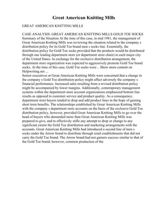 Great American Knitting Mills
GREAT AMERICAN KNITTING MILLS
CASE ANALYSIS: GREAT AMERICAN KNITTING MILLS GOLD TOE SOCKS
Summary of the Situation At the time of this case, in mid 1981, the management of
Great American Knitting Mills was reviewing the situation related to the company s
distribution policy for its Gold Toe brand men s socks line. Essentially, the
distribution policy for Gold Toe socks provided that the products would be distributed
through one leading department store (or department store chain) in each major city
of the United States. In exchange for the exclusive distribution arrangement, the
department store organization was expected to aggressively promote Gold Toe brand
socks. At the time of this case, Gold Toe socks were... Show more content on
Helpwriting.net ...
Senior executives at Great American Knitting Mills were concerned that a change in
the company s Gold Toe distribution policy might affect adversely the company s
financial performance. Increased sales resulting from a revised distribution policy
might be accompanied by lower margins. Additionally, contemporary management
systems within the department store account organizations emphasized bottom line
results as opposed to customer service and product quality. As a consequence,
department store buyers tended to drop and add product lines in the hope of gaining
short term benefits. The relationships established by Great American Knitting Mills
with the company s department store accounts on the basis of the exclusive Gold Toe
distribution policy, however, provided Great American Knitting Mills to go over the
head of buyers who demanded more than Great American Knitting Mills was
prepared to give, and to effectively stifle any attempt to drop or change to any
significant extent the Gold Toe distribution and marketing arrangements with the
accounts. Great American Knitting Mills had introduced a second line of men s
socks under the Arrow brand to distribute through retail establishments that did not
carry the Gold Toe brand. The Arrow brand had not garners success similar to that of
the Gold Toe brand; however, common production of the
 