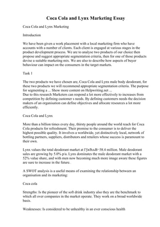 Coca Cola and Lynx Marketing Essay
Coca Cola and Lynx Marketing
Introduction
We have been given a work placement with a local marketing firm who have
accounts with a number of clients. Each client is engaged at various stages in the
product development process. We are to analyse two products of our choice then
propose and suggest appropriate segmentation criteria, then for one of those products
devise a suitable marketing mix. We are also to describe how aspects of buyer
behaviour can impact on the consumers in the target markets.
Task 1
The two products we have chosen are, Coca Cola and Lynx male body deodorant, for
these two products we will recommend appropriate segmentation criteria. The purpose
for segmenting a ... Show more content on Helpwriting.net ...
Due to this research Marketers can respond a lot more effectively to increases from
competition by defining customer s needs. By defining customers needs the decision
makers of an organisation can define objectives and allocate resources a lot more
efficiently.
Coca Cola and Lynx
More than a billion times every day, thirsty people around the world reach for Coca
Cola products for refreshment. Their promise to the consumer is to deliver the
highest possible quality. It involves a worldwide, yet distinctively local, network of
bottling partners, suppliers, distributors and retailers whose success is paramount to
their own.
Lynx values the total deodorant market at ГўвЂљВ¬38.4 million. Male deodorant
sales are growing by 5.0% p/a. Lynx dominates the male deodorant market with a
52% value share, and with men now becoming much more image aware these figures
are sure to increase in the future.
A SWOT analysis is a useful means of examining the relationship between an
organisation and its marketing:
Coca cola
Strengths: Is the pioneer of the soft drink industry also they are the benchmark to
which all over companies in the market operate. They work on a broad worldwide
basis.
Weaknesses: Is considered to be unhealthy in an ever conscious health
 