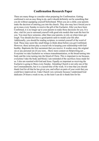 Confirmation Research Paper
There are many things to consider when preparing for Confirmation. Getting
confirmed is not an easy thing to do, and it should definitely not be something that
you do without equipping yourself beforehand. When you are a child, your parents
make the decision of entering you into the church. They also may have forced you to
go to mass every Sunday to receive the gift of the Eucharist. After you have been
Confirmed, it is no longer up to your parents to make those decisions for you. It is
also, vital for you to surround yourself with good role models that want the best for
you. You must have someone, other than your parents, to rely on when times get
tough. You should also have a good patron saint to model your life after.
Additionally, you should be reading scripture, to remind yourself of the word of
God. These may seem like small things to think about before you get Confirmed.
However, these actions play a crucial role in keeping your relationship with God
healthy. Baptismis the first sacrament that you receive. It washes away the original
sin or any personal sin (if you were... Show more content on Helpwriting.net ...
Everytime we take Eucharist we witness transubstantiation, or the bread turning into
body and the wine turning into the blood of Christ. This is important to me because,
everytime I take the body and blood, I am reminded of the sacrifices Jesus made for
us. I also am reunited with God and Jesus. Equally as important as receiving the
Eucharist is going to Mass every Sunday. Attending Church is not only one of the
ten Commandments, but it is a sacred time of the week. It is time that you should
thank God for all that he has given you, and reflect on parts of your week that you
could have improved on. I take Church very seriously because I understand God
dedicates 24 hours a week to me, so the least I can do is thank him for his
 