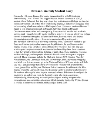 Brenau University Student Essay
For nearly 138 years, Brenau University has continued to uphold its slogan
Extraordinary Lives. When I first stepped foot on Brenau s campus in 2012, I
wouldn t have fathomed that four years later, this institution would shape me into the
successful woman I am today. Prior to attending Brenau, I had always struggled with
understanding who I was and where I belonged. Once I became a studentat Brenau, I
began to join organizations such as Student Activities Board and Student
Government Association, and consequently, I have reached a social and academic
success peak I never believed I would be able to achieve. If you are a first year college
student or are transferring to a different institution, I advise you to take Brenau
Universityinto consideration.... Show more content on Helpwriting.net ...
The perimeter of Brenau is a mile long and many times, a car is not needed to get
from one location to the other on campus. In addition to the small campus size,
Brenau offers a wide variety of accessible and free resources that will help you
achieve your complete academic success and the best thing about these resources
is that they are all within walking distance of each other. These academic resources
are free of charge, and the people who work in each center are eager to help you
succeed. These resources include the Math and Science SPA (Student Place for
Achievement), the Learning Center, and the Writing Center. If you are struggling
in a Math or a Science course, go to the Math and Science SPA and a tutor will help
you out. I can guarantee that after a few consistent sessions with a tutor in this
center, you will do well in your Math and Science courses. In addition to the SPA,
Brenau offers the Learning Center. The Learning Center is another useful resource
for students who require extra help on tests and quizzes. This center is designed for
students to go and sit in a room by themselves and take their assessments
independently, that way they are not experiencing test anxiety as opposed to
completing an assessment in a classroom full of students. Lastly, the Writing Center
is located in the Brenau Trustee Library and just as the Math
 