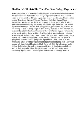Residential Life Sets The Tone For Ones College Experience
As the year comes to an end so will many students experience in the residence halls.
Residential life sets the tone for ones college experience and with four different
places to live means four different experiences to have had this year. Name: Mollie
Merino Hometown: Denver, Colorado Residence Hall: Cate Center Major:
International Studies Merino shared her experiences in the dorms with 16 other
girls in one bathroom saying, we became really close right off the bat . For me the
experience of living in Cate has been really positive, just because it s given me the
opportunity to meet so many people. Which coming from out of state was a really
unique and cool opportunity . At the start of the year Merinos biggest fear was she
would hate it and not doing well here. My biggest fear was that I wasn t going to
be able to cut it out here. That I wasn t going to be liked, that I wasn t going to have
friends, and that I wasn t going to do well , she said. Merino said, the option of
going home was one I wasn t going to let myself have. I didn t want to be that
person who talked about leaving and then turned around and came back . Next year
Merino will be an RA at Headington Hall. She says I think the cultures are really
similar, the buildings themselves are pretty different, obviously Cates a little bit
older, a little bit less luxurious than Headington . In Cate, it s a really small
community, I pretty much know everyone who lives in our building. I love it
 
