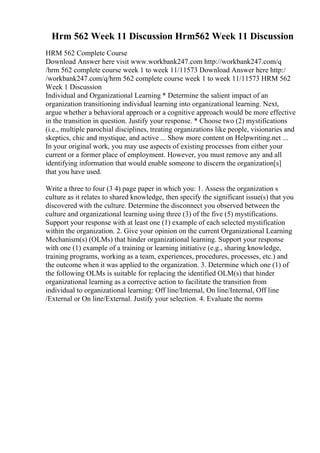 Hrm 562 Week 11 Discussion Hrm562 Week 11 Discussion
HRM 562 Complete Course
Download Answer here visit www.workbank247.com http://workbank247.com/q
/hrm 562 complete course week 1 to week 11/11573 Download Answer here http:/
/workbank247.com/q/hrm 562 complete course week 1 to week 11/11573 HRM 562
Week 1 Discussion
Individual and Organizational Learning * Determine the salient impact of an
organization transitioning individual learning into organizational learning. Next,
argue whether a behavioral approach or a cognitive approach would be more effective
in the transition in question. Justify your response. * Choose two (2) mystifications
(i.e., multiple parochial disciplines, treating organizations like people, visionaries and
skeptics, chic and mystique, and active ... Show more content on Helpwriting.net ...
In your original work, you may use aspects of existing processes from either your
current or a former place of employment. However, you must remove any and all
identifying information that would enable someone to discern the organization[s]
that you have used.
Write a three to four (3 4) page paper in which you: 1. Assess the organization s
culture as it relates to shared knowledge, then specify the significant issue(s) that you
discovered with the culture. Determine the disconnect you observed between the
culture and organizational learning using three (3) of the five (5) mystifications.
Support your response with at least one (1) example of each selected mystification
within the organization. 2. Give your opinion on the current Organizational Learning
Mechanism(s) (OLMs) that hinder organizational learning. Support your response
with one (1) example of a training or learning initiative (e.g., sharing knowledge,
training programs, working as a team, experiences, procedures, processes, etc.) and
the outcome when it was applied to the organization. 3. Determine which one (1) of
the following OLMs is suitable for replacing the identified OLM(s) that hinder
organizational learning as a corrective action to facilitate the transition from
individual to organizational learning: Off line/Internal, On line/Internal, Off line
/External or On line/External. Justify your selection. 4. Evaluate the norms
 